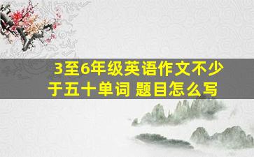 3至6年级英语作文不少于五十单词 题目怎么写